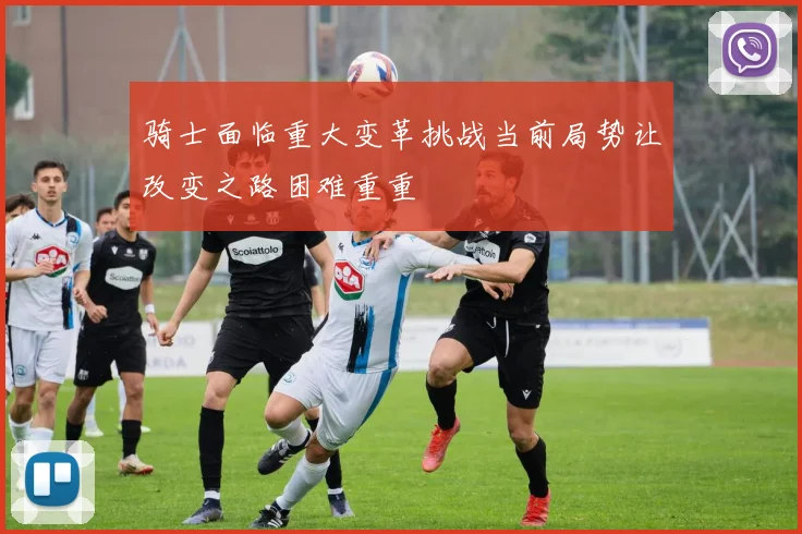 骑士面临重大变革挑战当前局势让改变之路困难重重