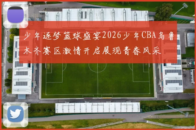 少年逐梦篮球盛宴2026少年CBA乌鲁木齐赛区激情开启展现青春风采