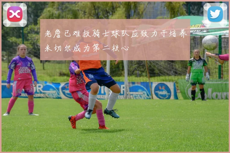 老詹已难救骑士球队应致力于培养米切尔成为第二核心