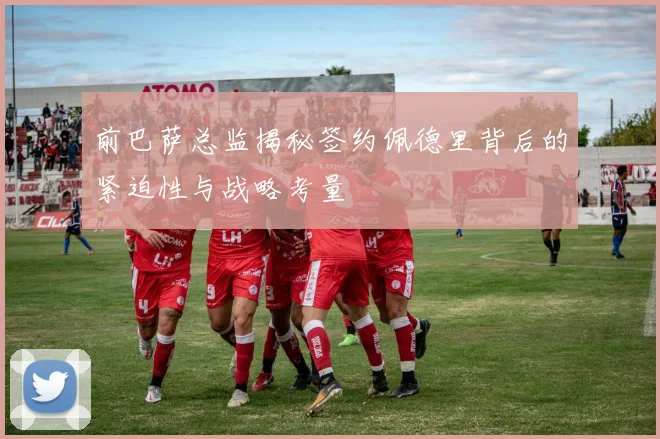 前巴萨总监揭秘签约佩德里背后的紧迫性与战略考量