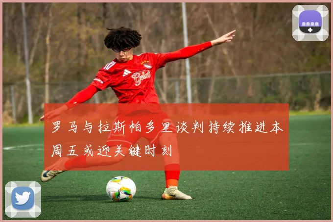 罗马与拉斯帕多里谈判持续推进本周五或迎关键时刻
