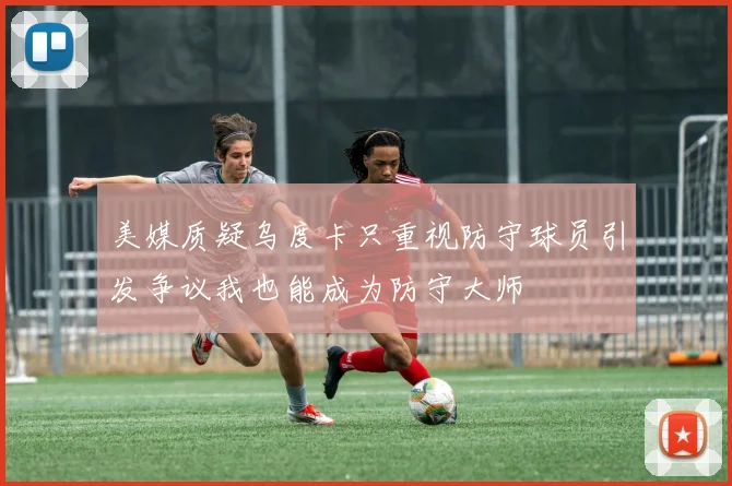 美媒质疑乌度卡只重视防守球员引发争议我也能成为防守大师