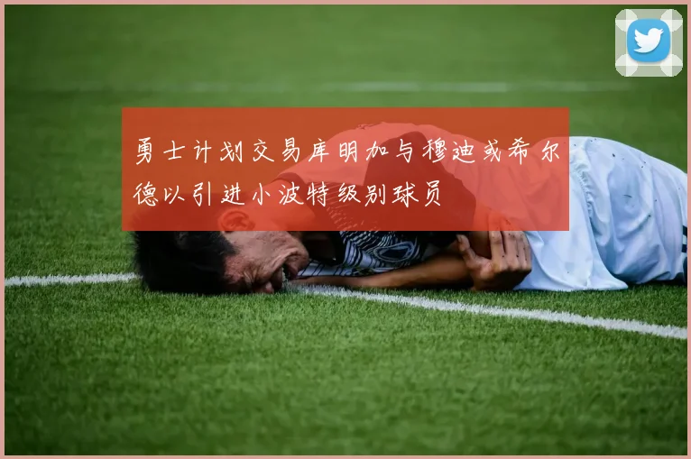 勇士计划交易库明加与穆迪或希尔德以引进小波特级别球员