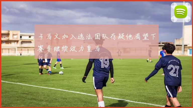 卡马文加入选法国队存疑他渴望下赛季继续效力皇马