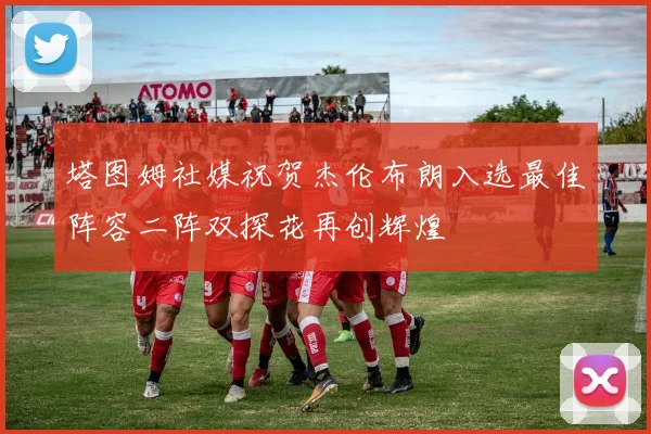 塔图姆社媒祝贺杰伦布朗入选最佳阵容二阵双探花再创辉煌