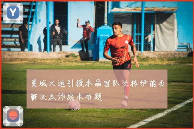 曼城火速引援水晶宫队长格伊能否解决瓜帅战术难题