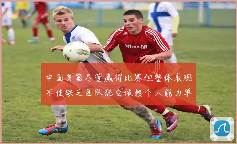 中国男篮尽管赢得比赛但整体表现不佳缺乏团队配合依赖个人能力单打成效有限