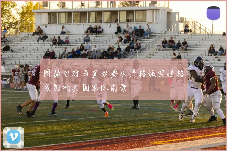图赫尔对马奎尔要求严格诚实性格或影响其国家队前景