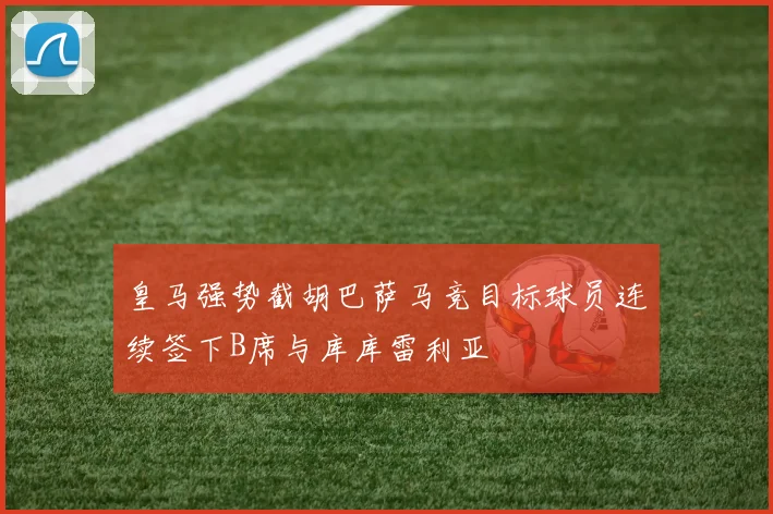 皇马强势截胡巴萨马竞目标球员连续签下B席与库库雷利亚