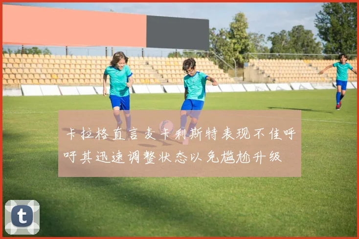 卡拉格直言麦卡利斯特表现不佳呼吁其迅速调整状态以免尴尬升级