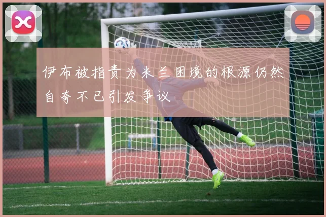 伊布被指责为米兰困境的根源仍然自夸不已引发争议