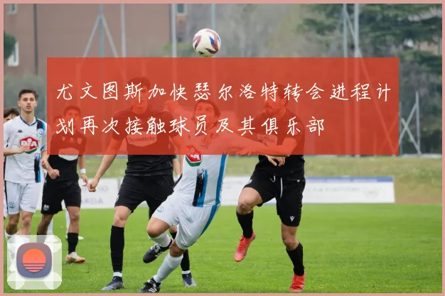 尤文图斯加快瑟尔洛特转会进程计划再次接触球员及其俱乐部