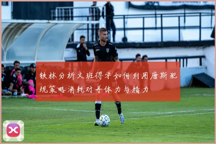 铁林分析文班得学如何利用唐斯犯规策略消耗对手体力与精力