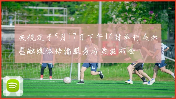 央视定于5月17日下午16时举行美加墨融媒体传播服务方案发布会