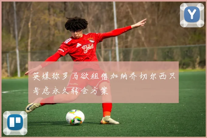 英媒称罗马欲租借加纳乔切尔西只考虑永久转会方案