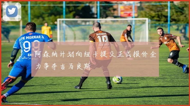 阿森纳计划向纽卡提交正式报价全力争夺吉马良斯
