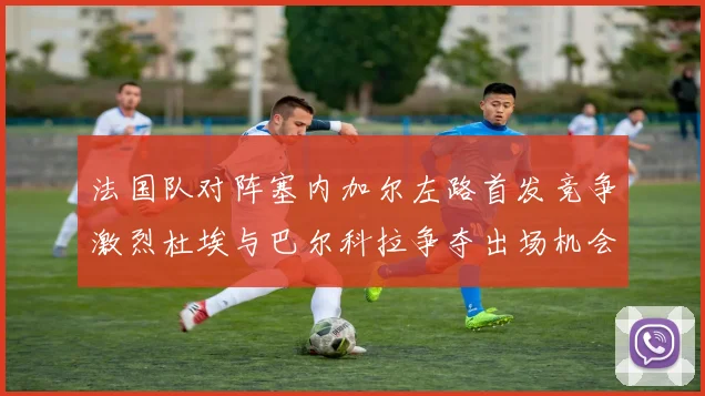 法国队对阵塞内加尔左路首发竞争激烈杜埃与巴尔科拉争夺出场机会