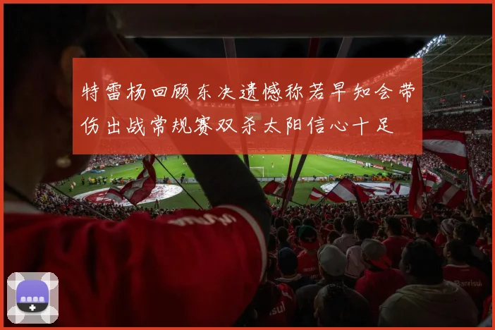特雷杨回顾东决遗憾称若早知会带伤出战常规赛双杀太阳信心十足