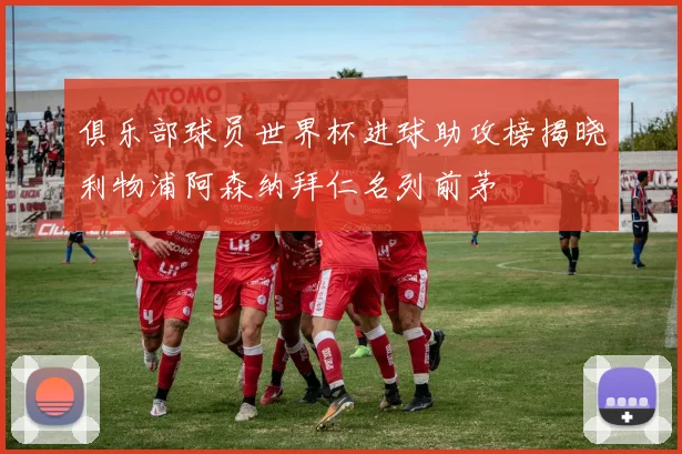 俱乐部球员世界杯进球助攻榜揭晓利物浦阿森纳拜仁名列前茅