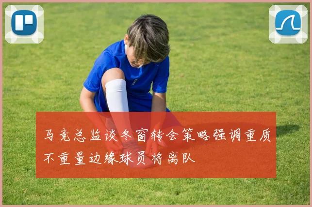 马竞总监谈冬窗转会策略强调重质不重量边缘球员将离队