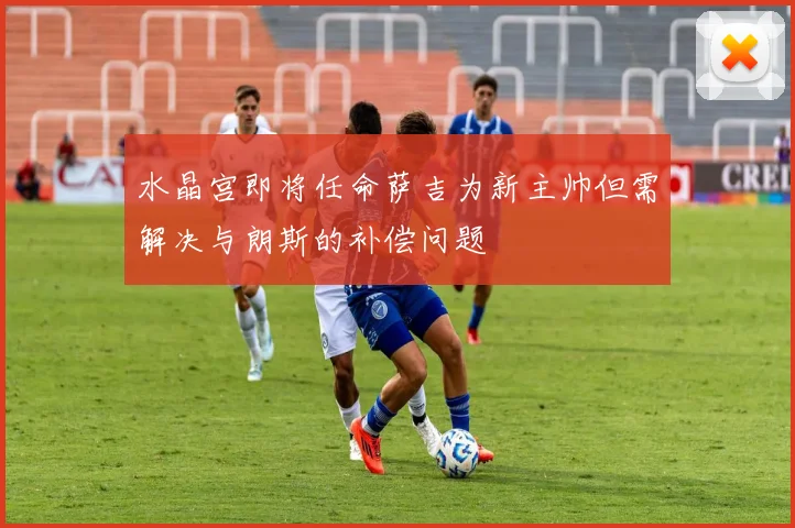 水晶宫即将任命萨吉为新主帅但需解决与朗斯的补偿问题