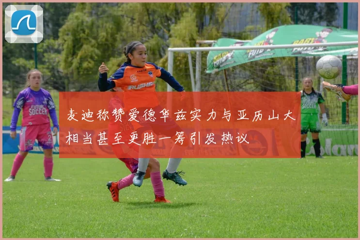麦迪称赞爱德华兹实力与亚历山大相当甚至更胜一筹引发热议