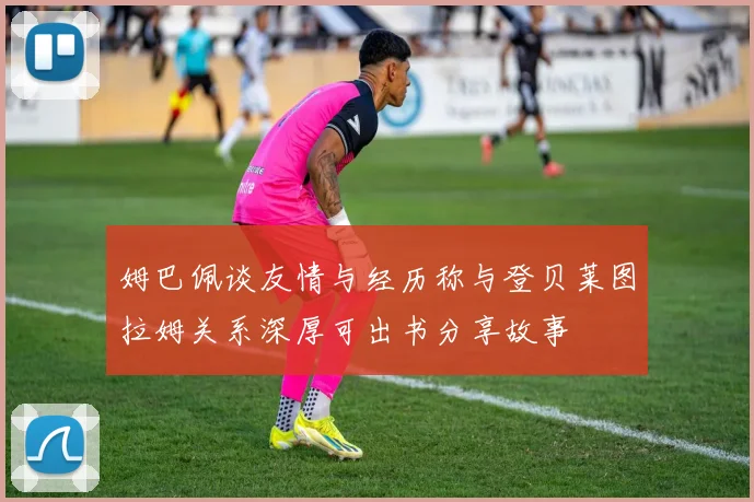 姆巴佩谈友情与经历称与登贝莱图拉姆关系深厚可出书分享故事