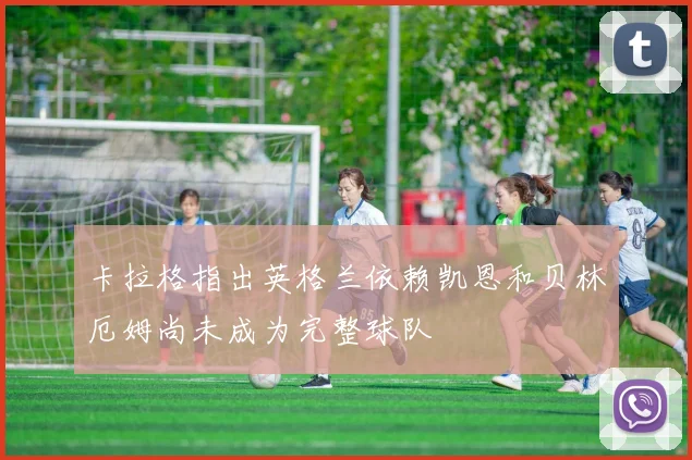 卡拉格指出英格兰依赖凯恩和贝林厄姆尚未成为完整球队