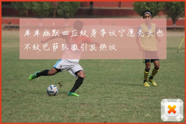 库库幽默回应纹身争议宁愿秃头也不纹巴萨队徽引发热议