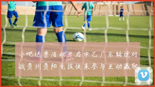小吧送票活动开启中乙广东铭途对战贵州贵阳竞技快来参与互动赢取球票