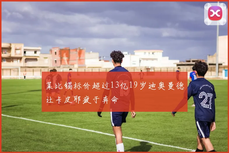 莱比锡标价超过13亿19岁迪奥曼德让卡皮耶疲于奔命