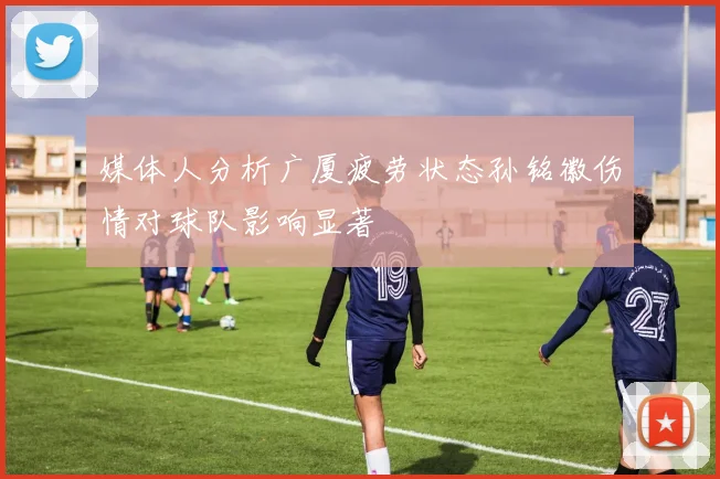 媒体人分析广厦疲劳状态孙铭徽伤情对球队影响显著