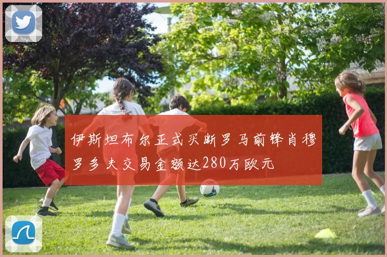 伊斯坦布尔正式买断罗马前锋肖穆罗多夫交易金额达280万欧元