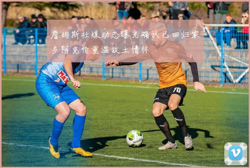詹姆斯社媒动态曝光确认已回归家乡阿克伦重温故土情怀