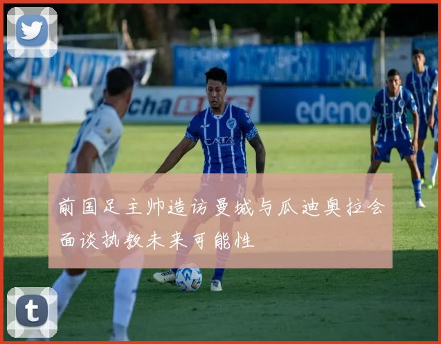 前国足主帅造访曼城与瓜迪奥拉会面谈执教未来可能性