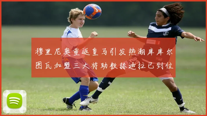 穆里尼奥重返皇马引发热潮库库尔图瓦加盟三大将助教赫迪拉已到位