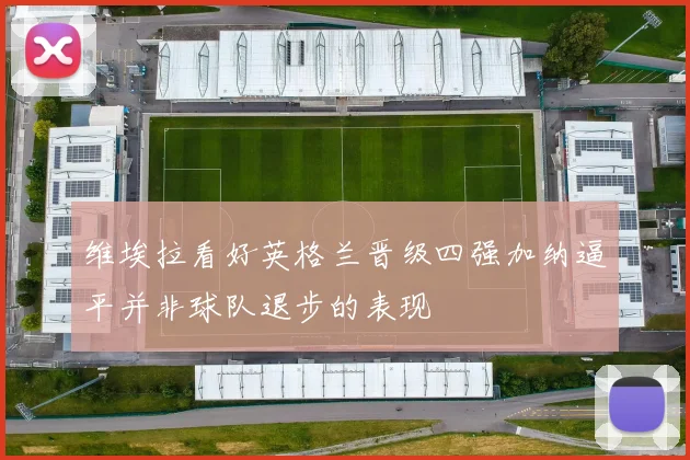 维埃拉看好英格兰晋级四强加纳逼平并非球队退步的表现